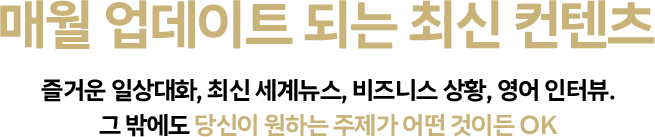 매월 업데이트 되는 최신 컨텐츠 즐거운 일상대화, 최신 세계뉴스, 비즈니스 상황, 영어 인터뷰. 그 밖에도 당신이 원하는 주제가 어떤 것이든 OK